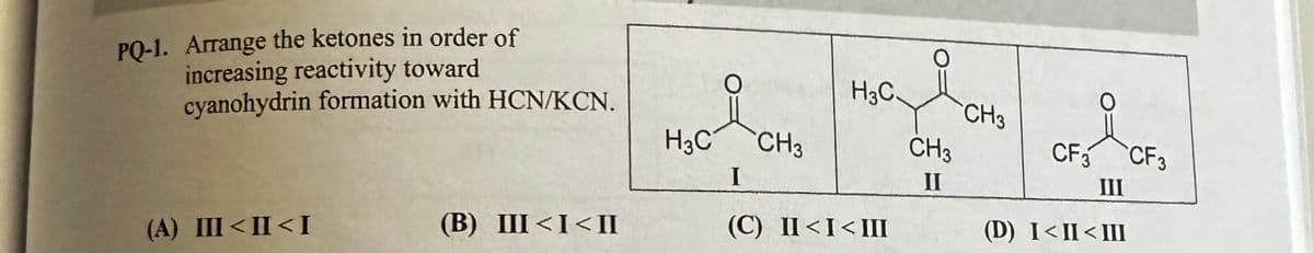 PQ-1. Arrange the ketones in order of
increasing reactivity toward
cyanohydrin formation with HCN/KCN.
(A) III<II<I
(B) III<I<II
H3C
CH3
H3C.
I
(C) II<I<III
O
CH3
II
CH3
O
CF3 CF3
III
(D) I<II<III
