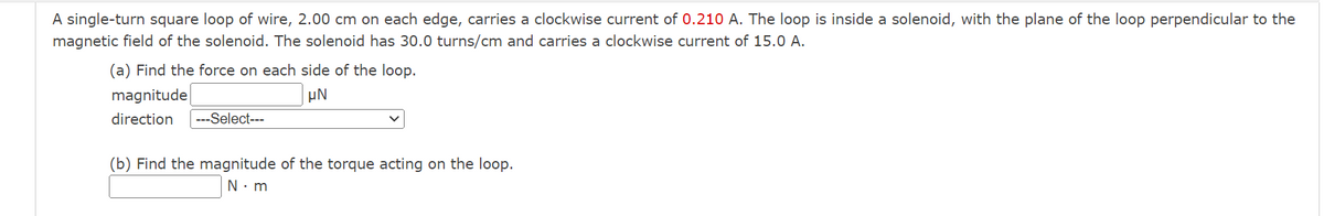 A single-turn square loop of wire, 2.00 cm on each edge, carries a clockwise current of 0.210 A. The loop is inside a solenoid, with the plane of the loop perpendicular to the
magnetic field of the solenoid. The solenoid has 30.0 turns/cm and carries a clockwise current of 15.0 A.
(a) Find the force on each side of the loop.
magnitude
μN
direction ---Select---
(b) Find the magnitude of the torque acting on the loop.
N.m