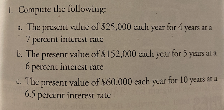1. Compute the following:
a. The present value of $25,000 each year for 4 years at a
7 percent interest rate
present value of $152,000 each year for 5 years at a
6 percent interest rate
b. The
C. The present value of $60,000 each year for 10 years at a
6.5
percent interest rate
