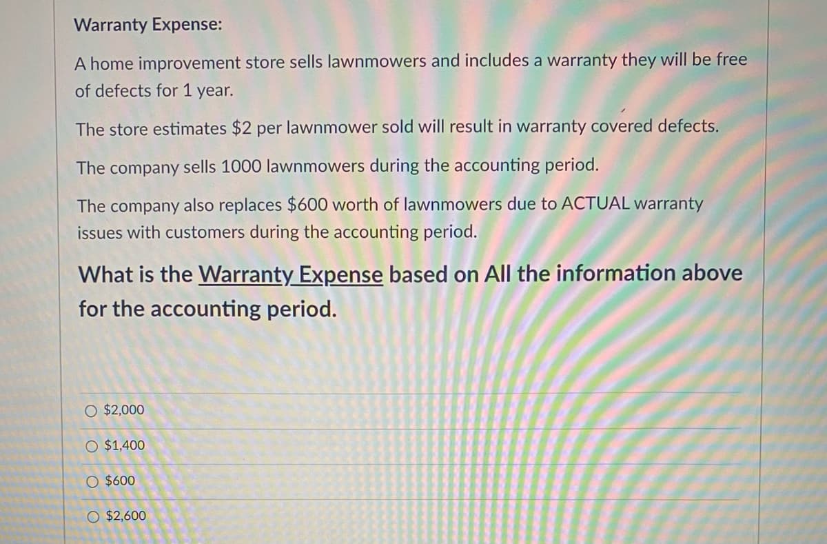 Warranty Expense:
A home improvement store sells lawnmowers and includes a warranty they will be free
of defects for 1 year.
The store estimates $2 per lawnmower sold will result in warranty covered defects.
The company sells 1000 lawnmowers during the accounting period.
The company also replaces $600 worth of lawnmowers due to ACTUAL warranty
issues with customers during the accounting period.
What is the Warranty Expense based on All the information above
for the accounting period.
O $2,000
O $1,400
O $600
O $2,600
