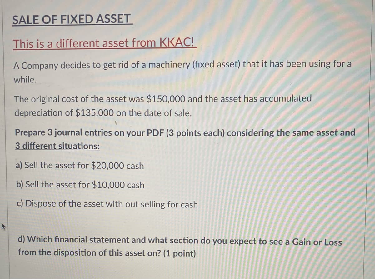 SALE OF FIXED ASSET
This is a different asset from KKAC!
A Company decides to get rid of a machinery (fixed asset) that it has been using for a
while.
The original cost of the asset was $150,000 and the asset has accumulated
depreciation of $135,000 on the date of sale.
Prepare 3 journal entries on your PDF (3 points each) considering the same asset and
3 different situations:
a) Sell the asset for $20,000 cash
b) Sell the asset for $10,000 cash
c) Dispose of the asset with out selling for cash
d) Which financial statement and what section do you expect to see a Gain or Loss
from the disposition of this asset on? (1 point)
