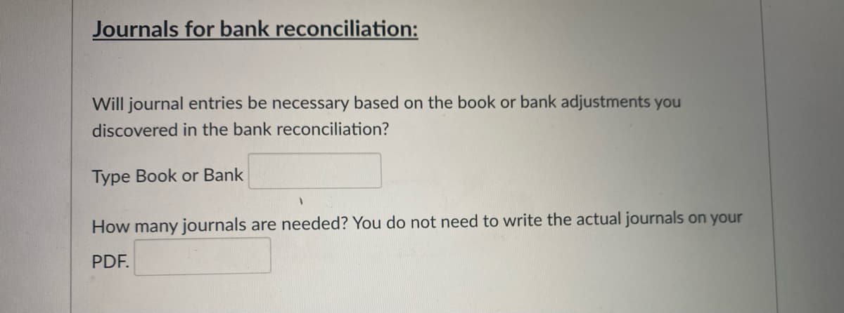 Journals for bank reconciliation:
Will journal entries be necessary based on the book or bank adjustments you
discovered in the bank reconciliation?
Type Book or Bank
How many journals are needed? You do not need to write the actual journals on your
PDF.
