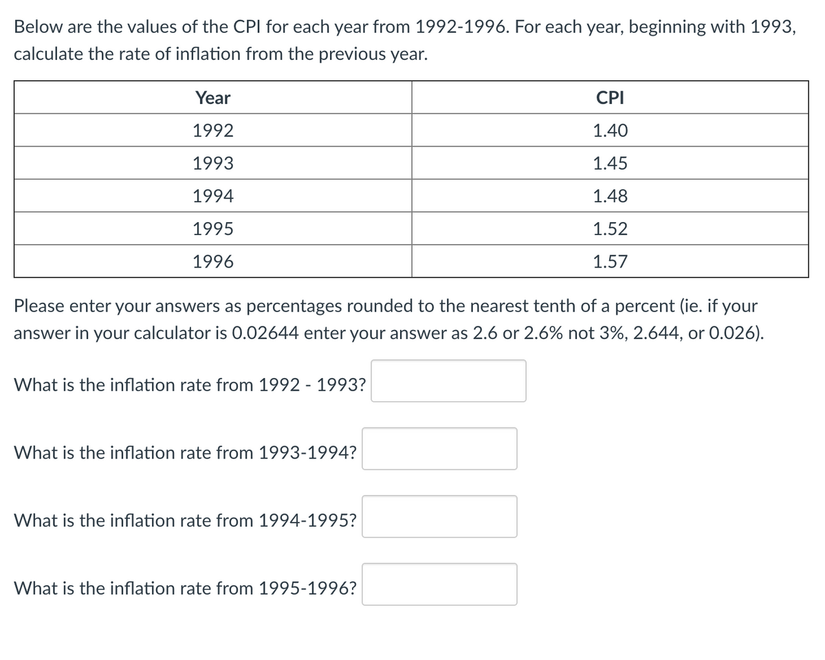 Below are the values of the CPI for each year from 1992-1996. For each year, beginning with 1993,
calculate the rate of inflation from the previous year.
Year
CPI
1992
1.40
1993
1.45
1994
1.48
1995
1.52
1996
1.57
Please enter your answers as percentages rounded to the nearest tenth of a percent (ie. if your
answer in your calculator is 0.02644 enter your answer as 2.6 or 2.6% not 3%, 2.644, or 0.026).
What is the inflation rate from 1992 - 1993?
What is the inflation rate from 1993-1994?
What is the inflation rate from 1994-1995?
What is the inflation rate from 1995-1996?
