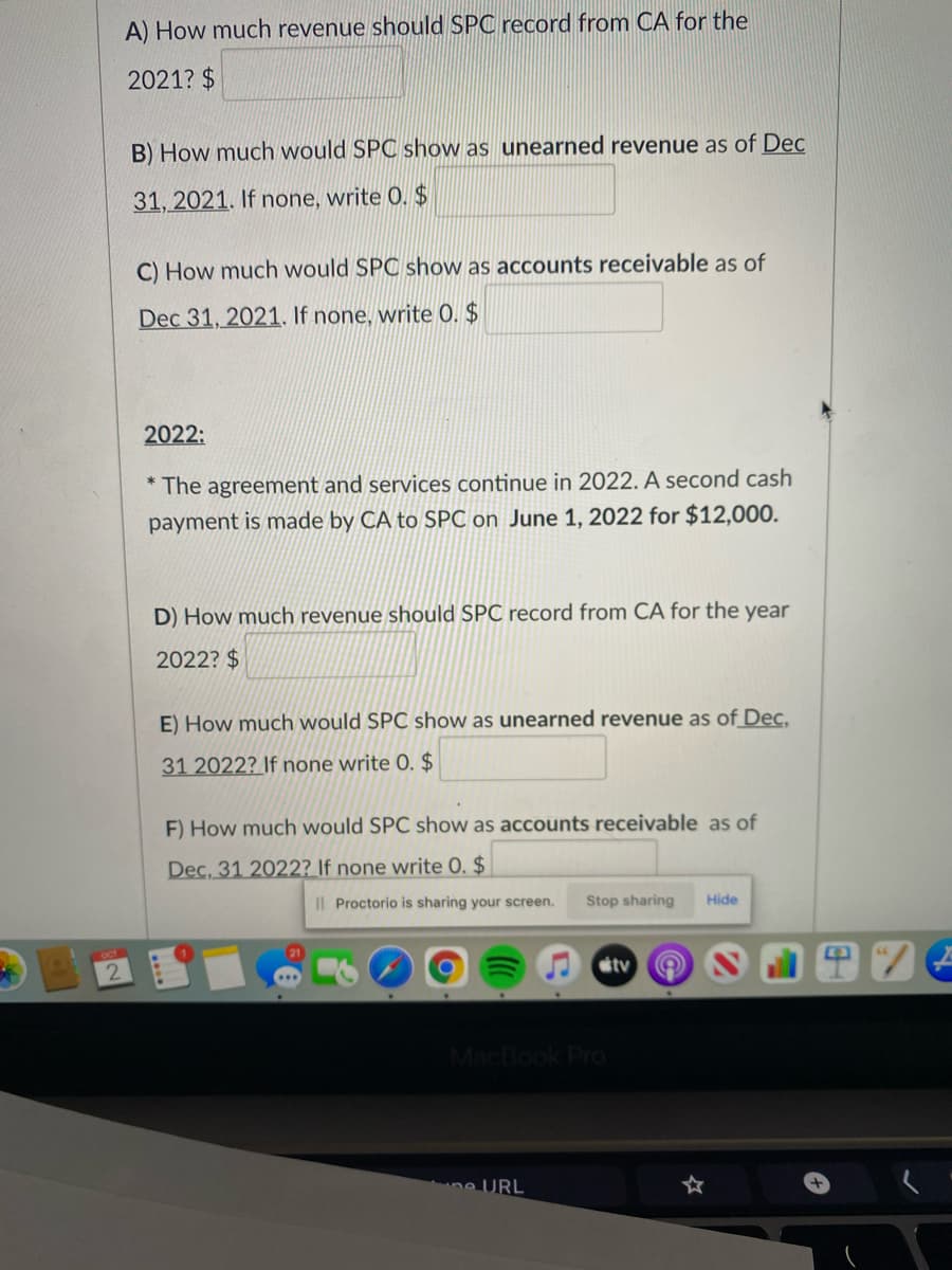 A) How much revenue should SPC record from CA for the
2021? $
B) How much would SPC show as unearned revenue as of Dec
31, 2021. If none, write 0. $
C) How much would SPC show as accounts receivable as of
Dec 31, 2021. If none, write 0. $
2022:
* The agreement and services continue in 2022. A second cash
payment is made by CA to SPC on June 1, 2022 for $12,000.
D) How much revenue should SPC record from CA for the year
2022? $
E) How much would SPC show as unearned revenue as of_Dec,
31 2022? If none write 0. $
F) How much would SPC show as accounts receivable as of
Dec, 31 2022? If none write 0. $
I| Proctorio is sharing your screen.
Stop sharing
Hide
stv
MacBook Pro
ne URL
