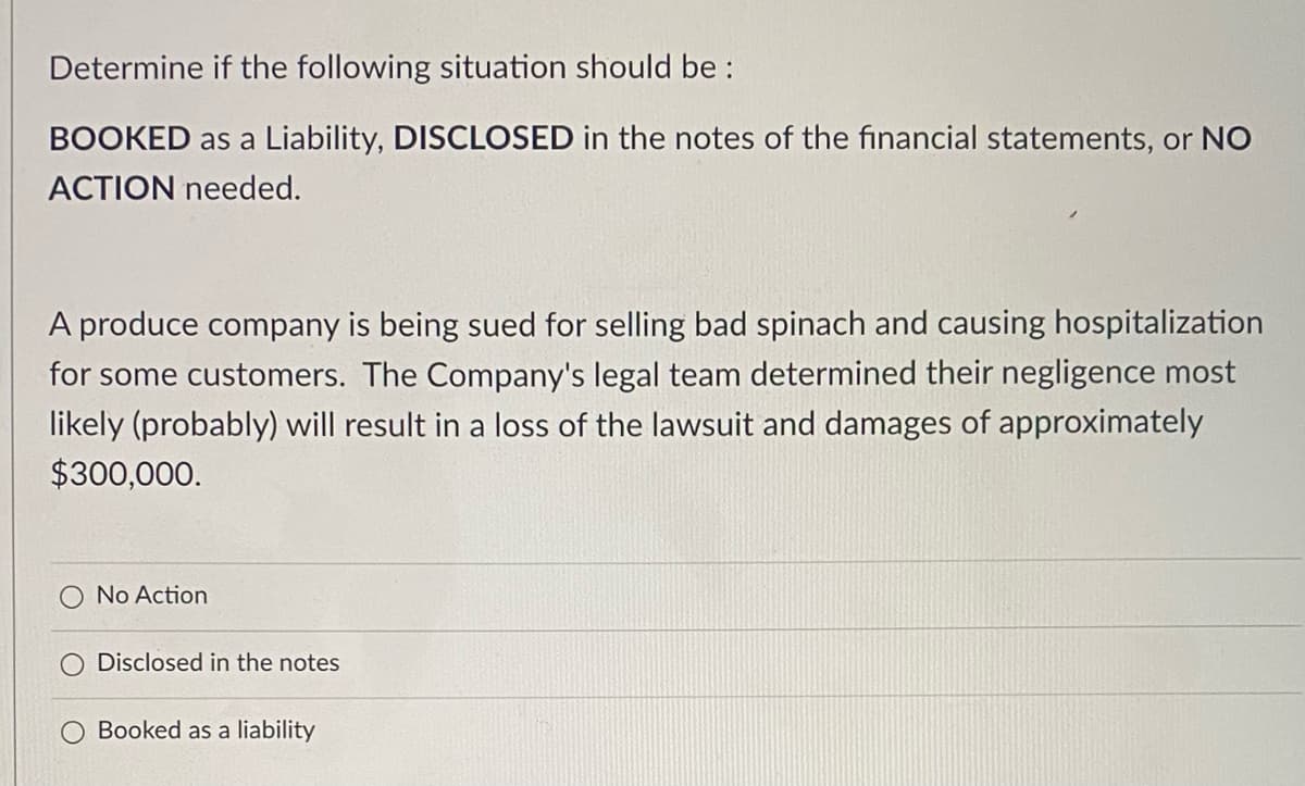 Determine if the following situation should be :
BOOKED as a Liability, DISCLOSED in the notes of the financial statements, or NO
ACTION needed.
A produce company is being sued for selling bad spinach and causing hospitalization
for some customers. The Company's legal team determined their negligence most
likely (probably) will result in a loss of the lawsuit and damages of approximately
$300,000.
No Action
Disclosed in the notes
O Booked as a liability
