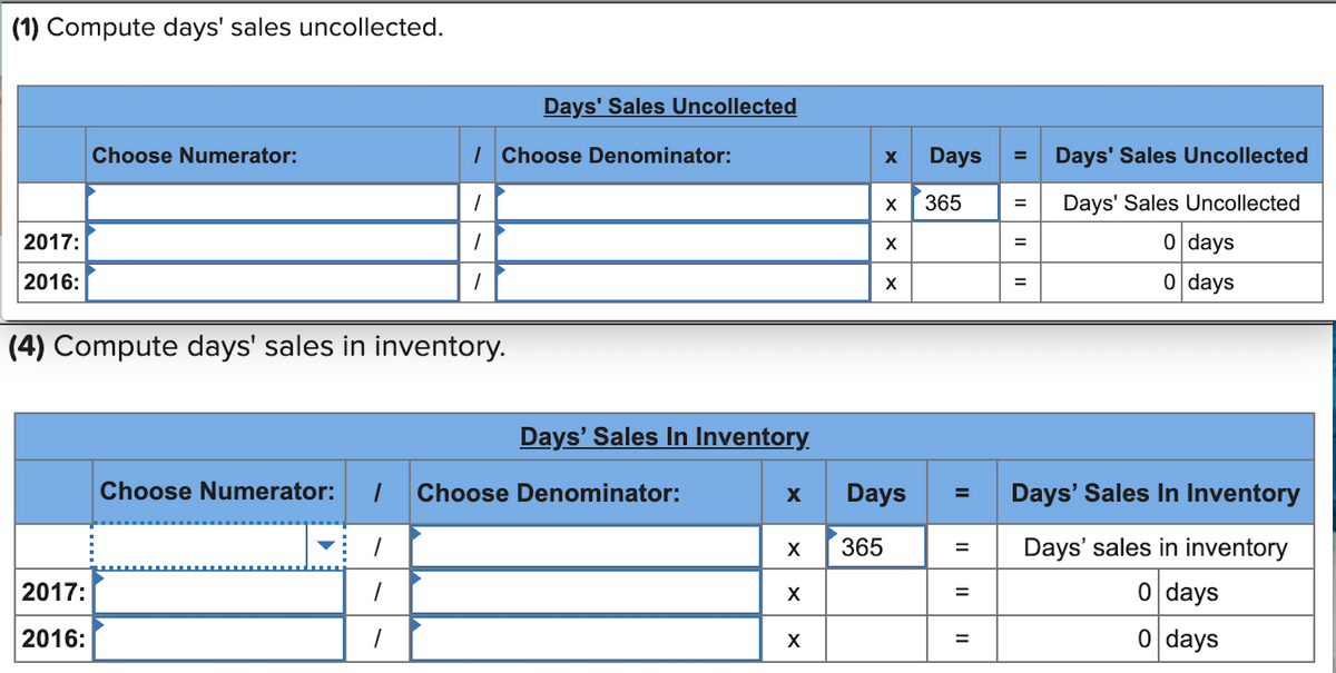(1) Compute days' sales uncollected.
Days' Sales Uncollected
Choose Numerator:
| Choose Denominator:
Days
Days' Sales Uncollected
365
Days' Sales Uncollected
X
2017:
0 days
2016:
0 days
(4) Compute days' sales in inventory.
Days' Sales In Inventory.
Choose Numerator:
Choose Denominator:
Days
Days' Sales In Inventory
%3D
365
Days' sales in inventory
2017:
0 days
2016:
0 days
%D
II
II
II
II
II
