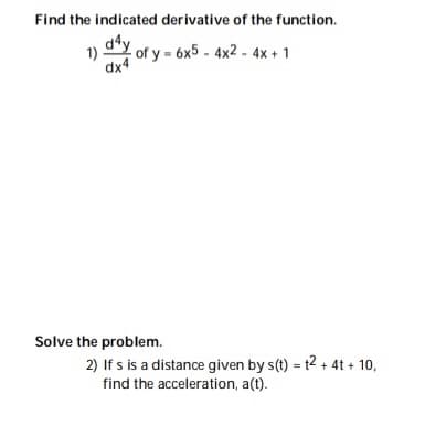 Find the indicated derivative of the function.
d*y of y - 6x5 - 4x2 - 4x + 1
1)
dx4
Solve the problem.
2) If s is a distance given by s(t) = t2 + 4t + 10,
find the acceleration, a(t).
