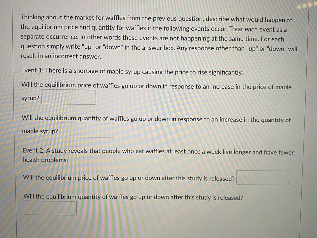 Thinking about the market for waffles from the previous question, describe what would happen to
the equilibrium price and quantity for waffles if the following events occur. Treat each event as a
separate occurrence. In other words these events are not happening at the same time. For each
question simply write "up" or "down" in the answer box. Any response other than "up" or "down" will
result in an incorrect answer.
Event 1: There is a shortage of maple syrup causing the price to rise significantly.
Will the equilibrium price of waffles go up or down in response to an increase in the price of maple
syrup?
Will the equilibrium quantity of waffles go up or down in response to an increase in the quantity of
maple syrup?
Event 2: A study reveals that people who eat waffles at least once a week live longer and have fewer
health problems.
Will the equilibrium price of waffles go up or down after this study is released?
Will the equilibrium quantity of waffles go up or down after this study is released?
