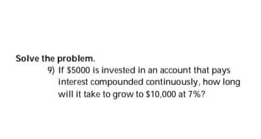 Solve the problem.
9) If $5000 is invested in an account that pays
interest compounded continuously, how long
will it take to grow to $10,000 at 7%?
