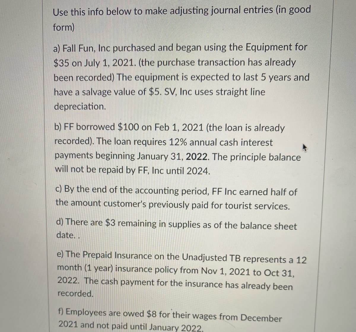 Use this info below to make adjusting journal entries (in good
form)
a) Fall Fun, Inc purchased and began using the Equipment for
$35 on July 1, 2021. (the purchase transaction has already
been recorded) The equipment is expected to last 5 years and
have a salvage value of $5. SV, Inc uses straight line
depreciation.
b) FF borrowed $100 on Feb 1, 2021 (the loan is already
recorded). The loan requires 12% annual cash interest
payments beginning January 31, 2022. The principle balance
will not be repaid by FF, Inc until 2024.
c) By the end of the accounting period, FF Inc earned half of
the amount customer's previously paid for tourist services.
d) There are $3 remaining in supplies as of the balance sheet
date. .
e) The Prepaid Insurance on the Unadjusted TB represents a 12
month (1 year) insurance policy from Nov 1, 2021 to Oct 31,
2022. The cash payment for the insurance has already been
recorded.
f) Employees are owed $8 for their wages from December
2021 and not paid until January 2022,
