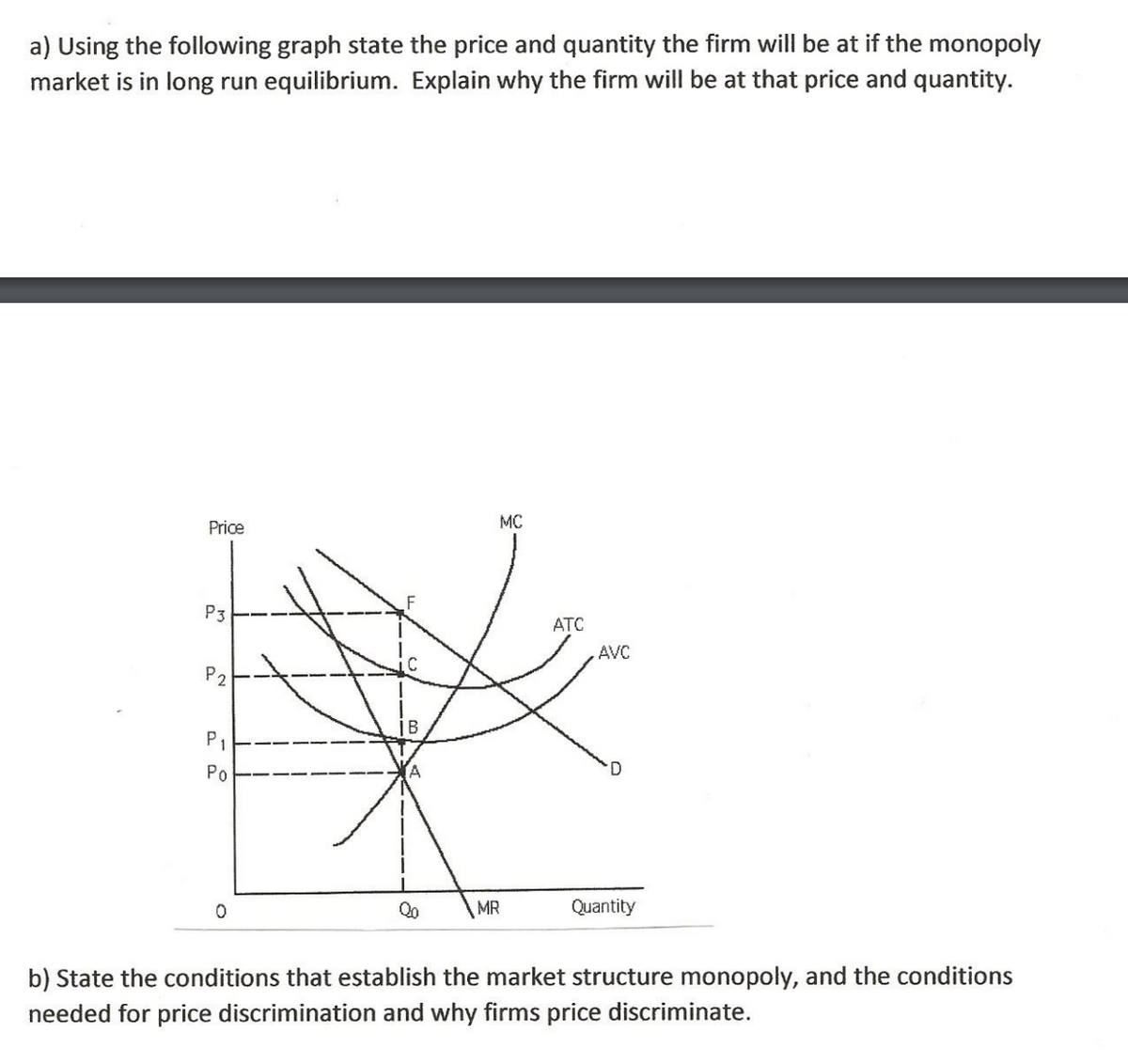 a) Using the following graph state the price and quantity the firm will be at if the monopoly
market is in long run equilibrium. Explain why the firm will be at that price and quantity.
Price
MC
P3
ATC
AVC
P2
P1
Po
D
Qo
MR
Quantity
b) State the conditions that establish the market structure monopoly, and the conditions
needed for price discrimination and why firms price discriminate.
