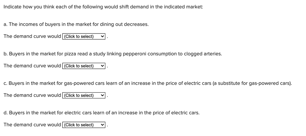Indicate how you think each of the following would shift demand in the indicated market:
a. The incomes of buyers in the market for dining out decreases.
The demand curve would|(Click to select)
b. Buyers in the market for pizza read a study linking pepperoni consumption to clogged arteries.
The demand curve would (Click to select)
c. Buyers in the market for gas-powered cars learn of an increase in the price of electric cars (a substitute for gas-powered cars).
The demand curve would (Click to select)
d. Buyers in the market for electric cars learn of an increase in the price of electric cars.
The demand curve would (Click to select)
