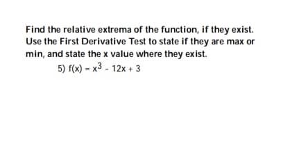 Find the relative extrema of the function, if they exist.
Use the First Derivative Test to state if they are max or
min, and state the x value where they exist.
5) f(x) = x3 - 12x + 3
