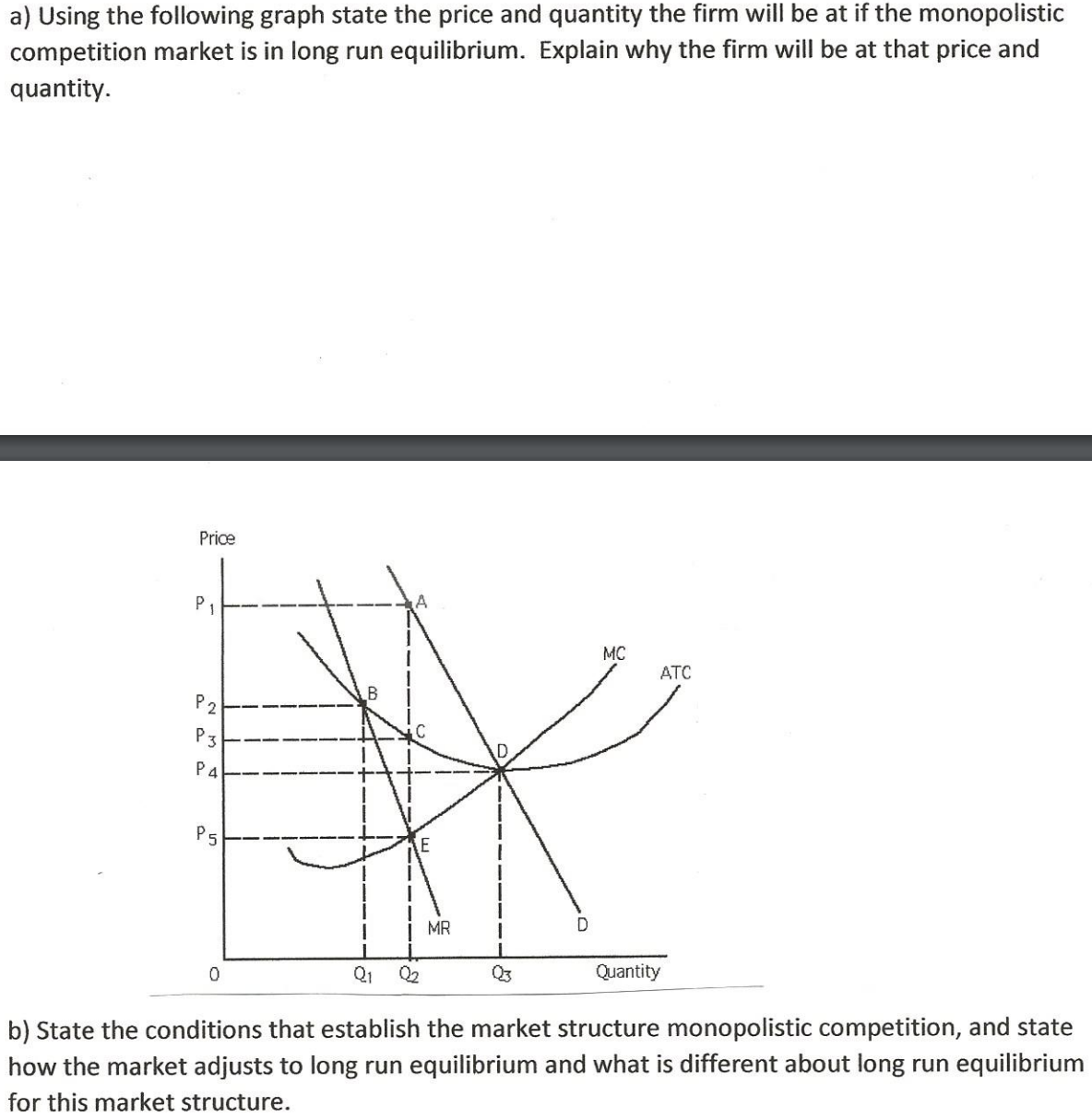 a) Using the following graph state the price and quantity the firm will be at if the monopolistic
competition market is in long run equilibrium. Explain why the firm will be at that price and
quantity.
Price
P1
MC
ATC
B
P 2
P3
P4
P5
MR
D
Q2
Q3
Quantity
b) State the conditions that establish the market structure monopolistic competition, and state
how the market adjusts to long run equilibrium and what is different about long run equilibrium
for this market structure.
