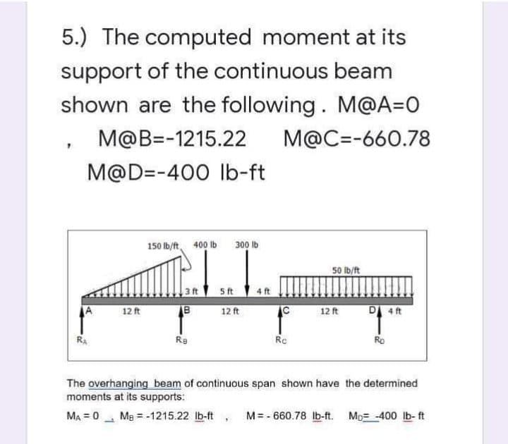 5.) The computed moment at its
support of the continuous beam
shown are the following. M@A=0
M@B=-1215.22 M@C=-660.78
M@D=-400 lb-ft
12 ft
150 lb/ft 400 lb 300 lb
B
Re
5 ft
12 ft
4 ft
Rc
50 lb/ft
12 ft
D 4 ft
Ro
The overhanging beam of continuous span shown have the determined
moments at its supports:
MA=0 MB = -1215.22 lb-ft, M=-660.78 lb-ft. M-400 lb-ft