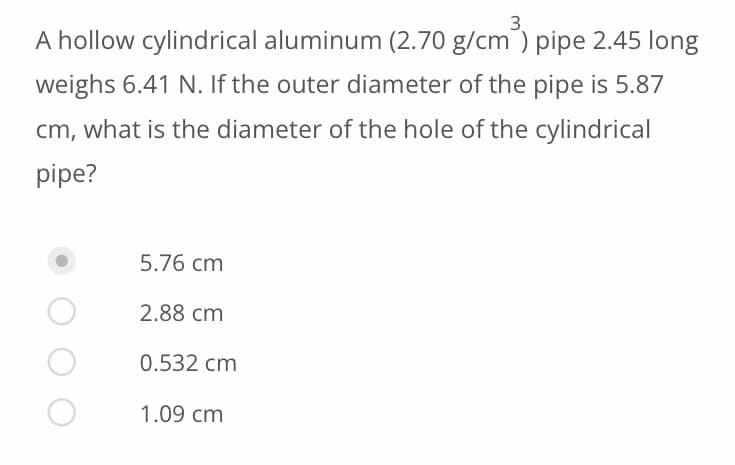 3.
A hollow cylindrical aluminum (2.70 g/cm³) pipe 2.45 long
weighs 6.41 N. If the outer diameter of the pipe is 5.87
cm, what is the diameter of the hole of the cylindrical
pipe?
5.76 cm
2.88 cm
0.532 cm
1.09 cm