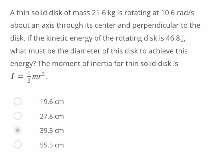A thin solid disk of mass 21.6 kg is rotating at 10.6 rad/s
about an axis through its center and perpendicular to the
disk. If the kinetic energy of the rotating disk is 46.8 J,
what must be the diameter of this disk to achieve this
energy? The moment of inertia for thin solid disk is
I =
= 1/2mr².
19.6 cm
27.8 cm
39.3 cm
55.5 cm