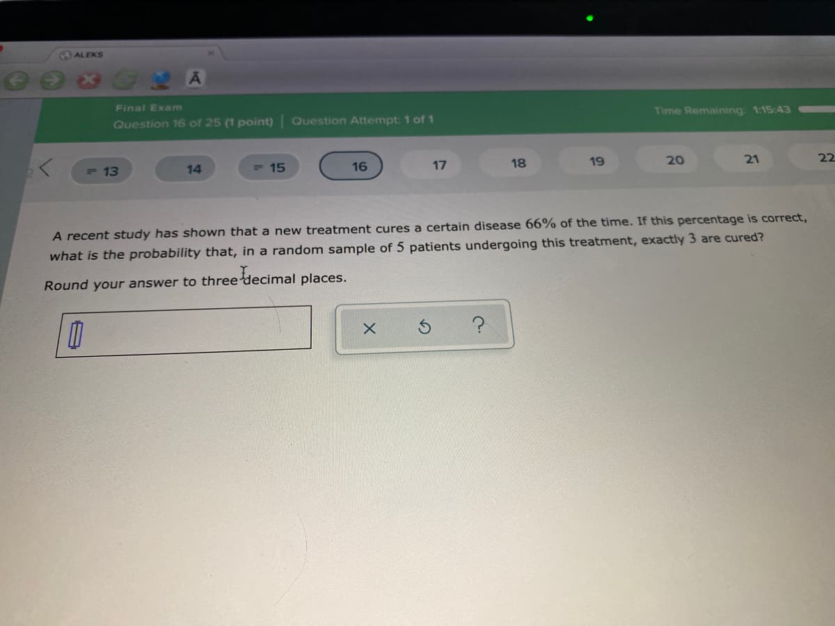 ALEKS
Final Exam
Time Remaining: 1:15:43
Question 16 of 25 (1 point) Question Attempt: 1 of 1
18
19
20
21
22
- 13
14
- 15
16
17
A recent study has shown that a new treatment cures a certain disease 66% of the time. If this percentage is correct,
what is the probability that, in a random sample of 5 patients undergoing this treatment, exactly 3 are cured?
Round your answer to three decimal places.
