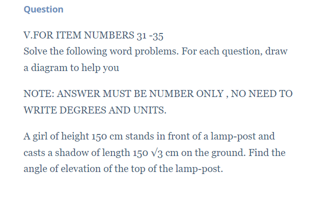 Question
V.FOR ITEM NUMBERS 31 -35
Solve the following word problems. For each question, draw
a diagram to help you
NOTE: ANSWER MUST BE NUMBER ONLY,NO NEED TO
WRITE DEGREES AND UNITS.
A girl of height 150 cm stands in front of a lamp-post and
casts a shadow of length 150 V3 cm on the ground. Find the
angle of elevation of the top of the lamp-post.
