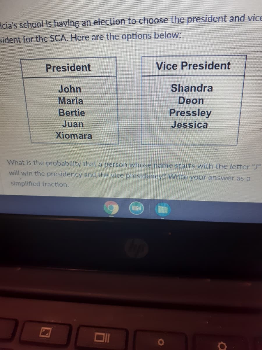 icia's school is having an election to choose the president and vice
sident for the SCA. Here are the options below:
President
Vice President
John
Shandra
Maria
Bertie
Juan
Xiomara
Deon
Pressley
Jessica
What is the probability that a person whose name starts with the letter "J"
will win the presidency and the vice presidency? Write your answer as a
simplified fraction.
