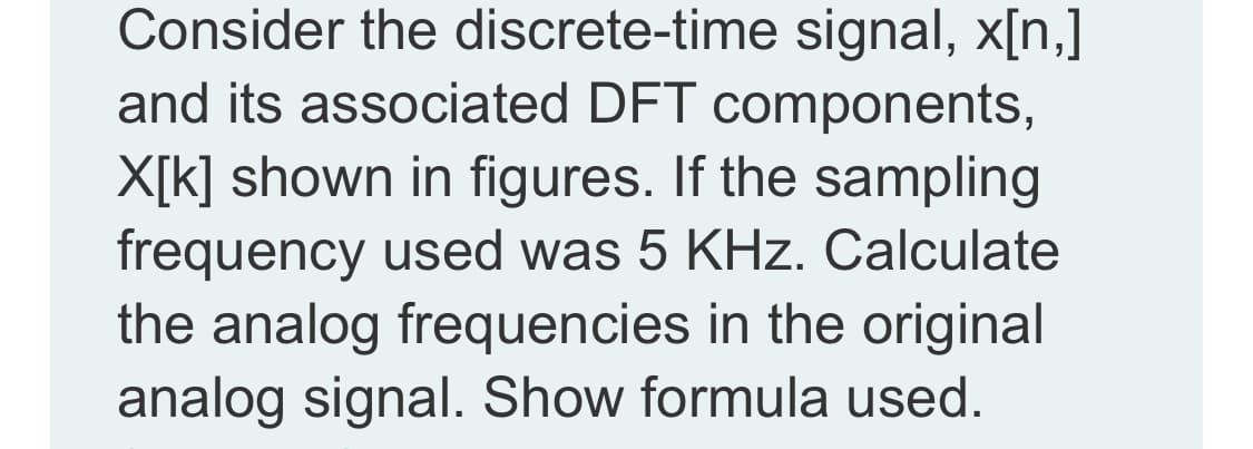 Consider the discrete-time signal, x[n,]
and its associated DFT components,
X[k] shown in figures. If the sampling
frequency used was 5 KHz. Calculate
the analog frequencies in the original
analog signal. Show formula used.

