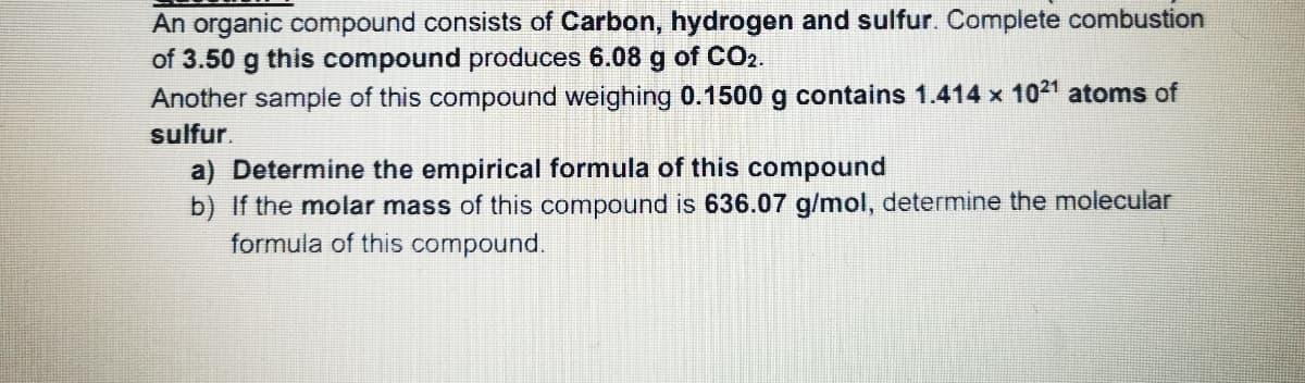 An organic compound consists of Carbon, hydrogen and sulfur. Complete combustion
of 3.50 g this compound produces 6.08 g of CO2.
Another sample of this compound weighing 0.1500 g contains 1.414 x 1021 atoms of
sulfur.
a) Determine the empirical formula of this compound
b) If the molar mass of this compound is 636.07 g/mol, determine the molecular
formula of this compound.
