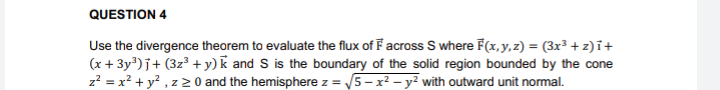 QUESTION 4
Use the divergence theorem to evaluate the flux of F across S where F(x, y,z) = (3x³ + z)i+
(x + 3y)j+ (3z3 +y)k and S is the boundary of the solid region bounded by the cone
z? = x? + y? , z 2 0 and the hemisphere z = 5-x² – y² with outward unit normal.

