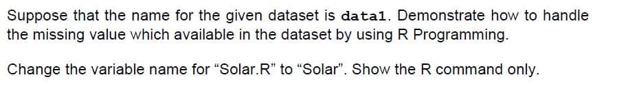 Suppose that the name for the given dataset is datal. Demonstrate how to handle
the missing value which available in the dataset by using R Programming.
Change the variable name for "Solar.R" to "Solar". Show the R command only.
