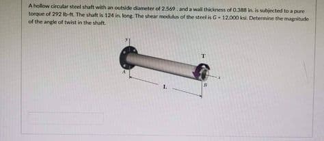 A hollow circular steel shaft with an outside diameter of 2.569. and a wall thickness of 0.388 in. is subjected to a pure
torque of 292 lb-ft. The shaft is 124 in. long. The shear modulus of the steel is G-12.000 ksi. Determine the magnitude
of the angle of twist in the shaft.
1.
T
B