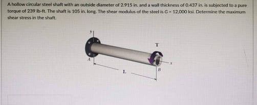 A hollow circular steel shaft with an outside diameter of 2.915 in. and a wall thickness of 0.437 in. is subjected to a pure
torque of 239 lb-ft. The shaft is 105 in. long. The shear modulus of the steel is G-12,000 ksi. Determine the maximum
shear stress in the shaft.