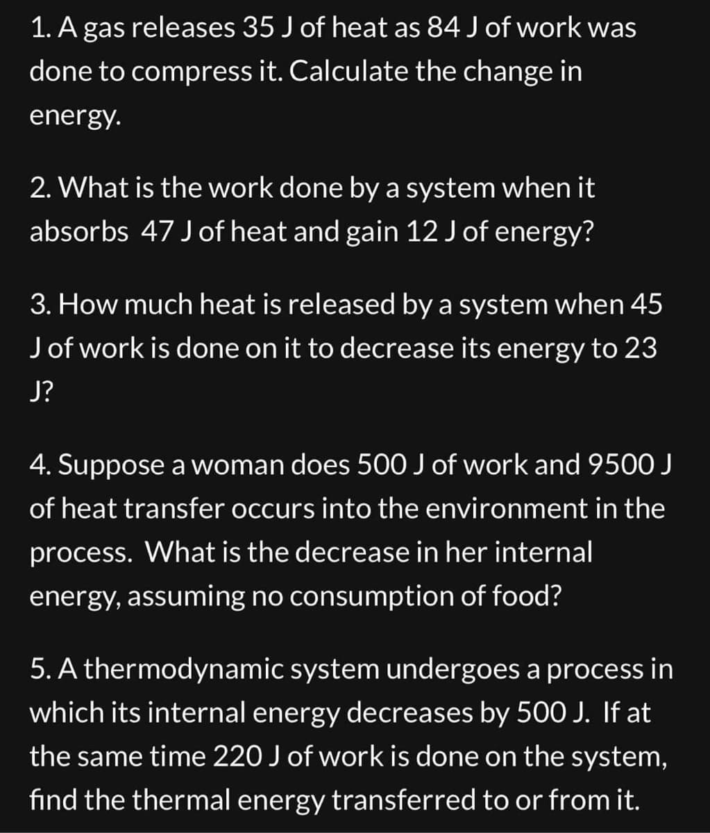 1. A gas releases 35 J of heat as 84 J of work was
done to compress it. Calculate the change in
energy.
2. What is the work done by a system when it
absorbs 47 J of heat and gain 12 J of energy?
3. How much heat is released by a system when 45
J of work is done on it to decrease its energy to 23
J?
4. Suppose a woman does 500 J of work and 9500 J
of heat transfer occurs into the environment in the
process. What is the decrease in her internal
energy, assuming no consumption of food?
5. A thermodynamic system undergoes a process in
which its internal energy decreases by 500 J. If at
the same time 220 J of work is done on the system,
find the thermal energy transferred to or from it.