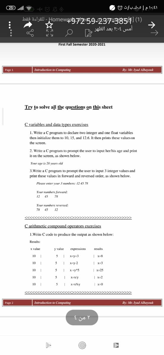 ٤1:10 م | 5,.ك.بث 0
bäð öeljäll - HomewQIg7259-237-3851 (1)
أمس ۲:۰۶ بعد الظهر
First Fall Semester 2020-2021
Page 1
Introduction to Computing
By: Mr. Iyad Albayouk
Try to solve all the questions on this sheet
C variables and data types exercises
1. Write a C program to declare two integer and one float variables
then initialize them to 10, 15, and 12.6. It then prints these values on
the screen.
2. Write a C program to prompt the user to input her/his age and print
it on the screen, as shown below.
Your age is 20 years old
3.Write a C program to prompt the user to input 3 integer values and
print these values in forward and reversed order, as shown below.
Please enter your 3 numbers: 12 45 78
Your numbers forward:
12 45
78
Your numbers reversed:
78 45 12
C arithmetic compound operators exercises
1.Write C code to produce the output as shown below:
Results:
x value
y value
expressions
results
10 |
X=y+3
| x=8
10
x=y-2
| x=3
10 I
5
X =y*5
| x-25
10 |
5
X=x/y
| x=2
10 |
5
X=x%y
| x=0
Page 2
Introduction to Computing
By: Mr. Iyad Albayouk
۲ من 4
.....
