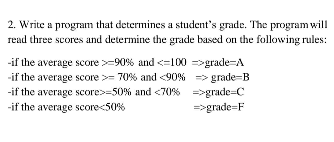 2. Write a program that determines a student's grade. The program will
read three scores and determine the grade based on the following rules:
-if the average score >=90% and <=100 =>grade=A
-if the average score >= 70% and <90% => grade=B
-if the average score>=50% and <70% =>grade=C
-if the average score<50%
=>grade=F

