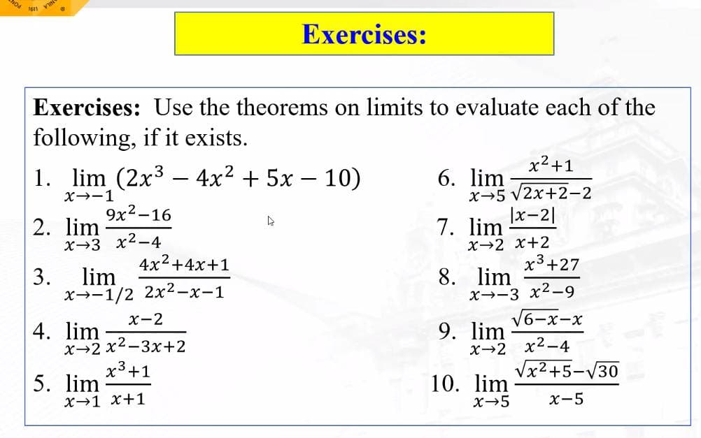VIN
Exercises: Use the theorems on limits to evaluate each of the
following, if it exists.
1. lim (2x³ 4x² + 5x - 10)
X→-1
2. lim
x 3 x²-4
9x²-16
4x²+4x+1
x-1/2 2x²-x-1
3. lim
4. lim
-
x-2
x 2x²-3x+2
x³ +1
5. lim
X→1 x+1
Exercises:
D
x² +1
x 5 √2x+2-2
|x-2|
X 2 X+2
6. lim
7. lim
x³+27
x-3 x²-9
8. lim
9. lim
√6-x-x
x→2 x²-4
10. lim
x → 5
√x²+5-√30
x-5