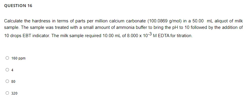 QUESTION 16
Calculate the hardness in terms of parts per million calcium carbonate (100.0869 g/mol) in a 50.00 ml aliquot of milk
sample. The sample was treated with a small amount of ammonia buffer to bring the pH to 10 followed by the adition of
10 drops EBT indicator. The milk sample required 10.00 mL of 8.000 x 10-3 M EDTA for titration.
160 ppm
4
80
320
