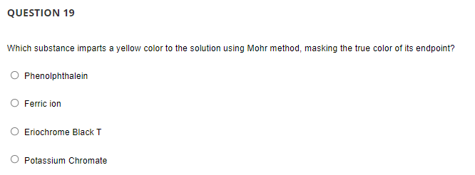QUESTION 19
Which substance imparts a yellow color to the solution using Mohr method, masking the true color of its endpoint?
Phenolphthalein
Ferric ion
Eriochrome Black T
Potassium Chromate
