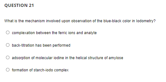 QUESTION 21
What is the mechanism involved upon observation of the blue-black color in lodometry?
complexation between the ferric ions and analyte
back-titration has been performed
adsorption of molecular iodine in the helical structure of amylose
formation of starch-iodo complex
