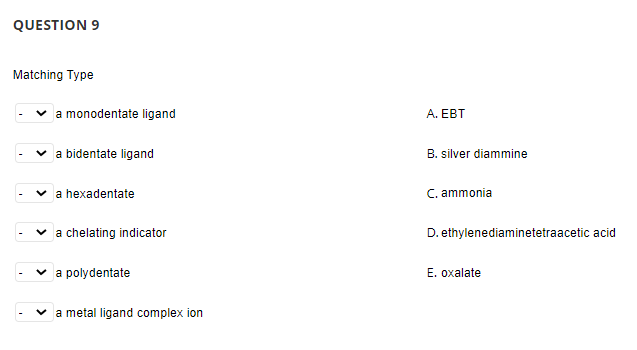 QUESTION 9
Matching Type
a monodentate ligand
A. EBT
a bidentate ligand
B. silver diammine
v a hexadentate
C. ammonia
a chelating indicator
D. ethylenediaminetetraacetic acid
a polydentate
E. oxalate
a metal ligand complex ion
>
