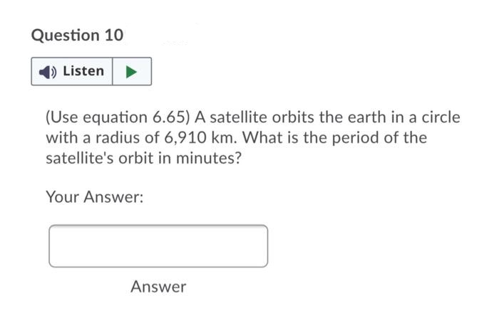 Question 10
1) Listen
(Use equation 6.65) A satellite orbits the earth in a circle
with a radius of 6,910 km. What is the period of the
satellite's orbit in minutes?
Your Answer:
Answer
