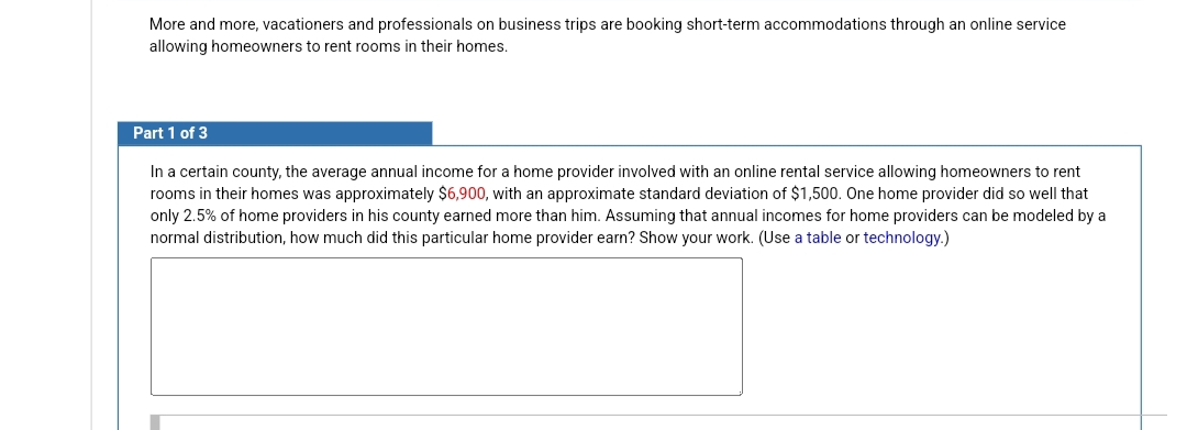 More and more, vacationers and professionals on business trips are booking short-term accommodations through an online service
allowing homeowners to rent rooms in their homes.
Part 1 of 3
In a certain county, the average annual income for a home provider involved with an online rental service allowing homeowners to rent
rooms in their homes was approximately $6,900, with an approximate standard deviation of $1,500. One home provider did so well that
only 2.5% of home providers in his county earned more than him. Assuming that annual incomes for home providers can be modeled by a
normal distribution, how much did this particular home provider earn? Show your work. (Use a table or technology.)