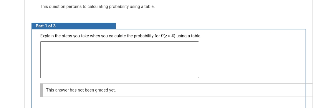 This question pertains to calculating probability using a table.
Part 1 of 3
Explain the steps you take when you calculate the probability for P(Z > #) using a table.
This answer has not been graded yet.