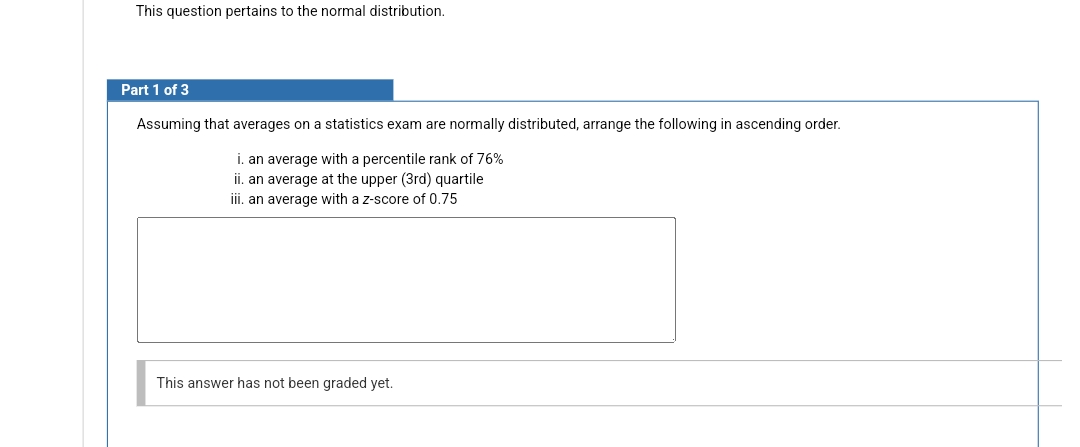 This question pertains to the normal distribution.
Part 1 of 3
Assuming that averages on a statistics exam are normally distributed, arrange the following in ascending order.
i. an average with a percentile rank of 76%
ii. an average at the upper (3rd) quartile
iii. an average with a z-score of 0.75
This answer has not been graded yet.