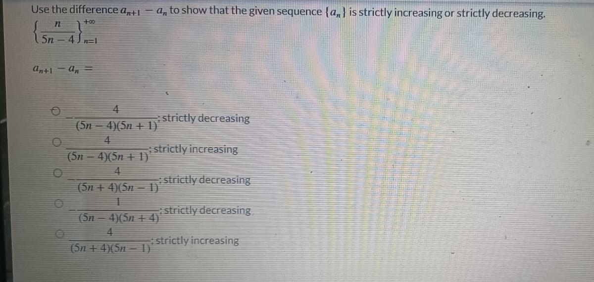Use the difference anti-an to show that the given sequence {a} is strictly increasing or strictly decreasing.
+00
n
5n-4)=1
strictly decreasing
strictly increasing
Antlan =
4
(5n - 4)(5n + 1)
4
(5n − 4)(5n + 1)'
4
(5n + 4)(5n − 1)
1
(5n-
4)(5n+4)
4
(5n+4)(5n-1)
strictly decreasing
strictly decreasing
: strictly increasing