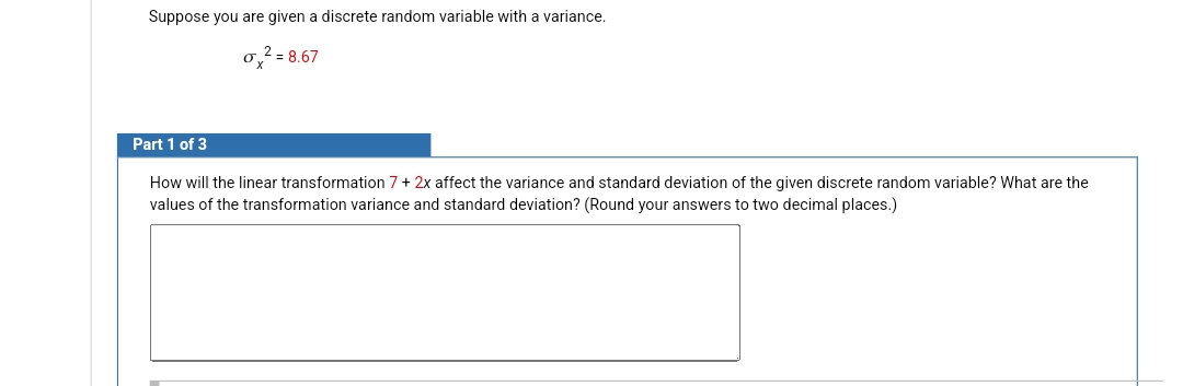 Suppose you are given a discrete random variable with a variance.
o² = 8.67
Part 1 of 3
How will the linear transformation 7 + 2x affect the variance and standard deviation of the given discrete random variable? What are the
values of the transformation variance and standard deviation? (Round your answers to two decimal places.)