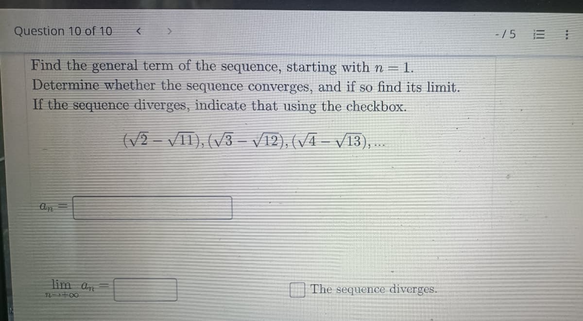 Question 10 of 10
<
>
Find the general term of the sequence, starting with n = 1.
Determine whether the sequence converges, and if so find its limit.
If the sequence diverges, indicate that using the checkbox.
(√2-VII), (√3-√12), (√4-√13),...
An
lim an
11-1+00
The sequence diverges.
-/5 E
...