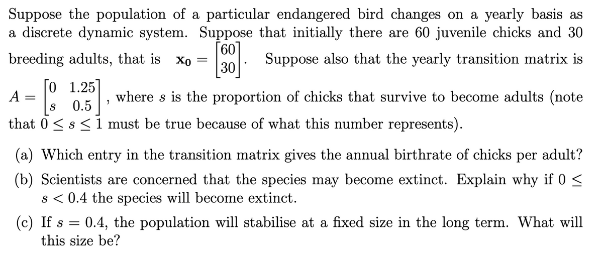 Suppose the population of a particular endangered bird changes on a yearly basis as
a discrete dynamic system. Suppose that initially there are 60 juvenile chicks and 30
60
breeding adults, that is xo =
[800]
Suppose also that the yearly transition matrix is
30
[0 1.25]
A
=
where s is the proportion of chicks that survive to become adults (note
9
S
0.5
that 0≤ s≤ 1 must be true because of what this number represents).
(a) Which entry in the transition matrix gives the annual birthrate of chicks per adult?
(b) Scientists are concerned that the species may become extinct. Explain why if 0 ≤
s < 0.4 the species will become extinct.
(c) If s = 0.4, the population will stabilise at a fixed size in the long term. What will
this size be?