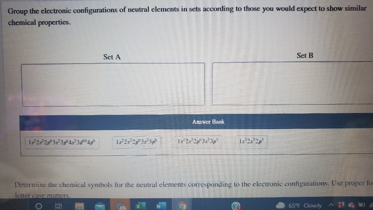 Group the electronic configurations of neutral elements in sets according to thosc you would expect to show similar
chemical properties.
Set A
Set B
Determine the chemical symbols for the neutral elements corresbonding to the eleetronic eonfigurations. Use proper fo
letter case matters.
65°F Cloudy A
