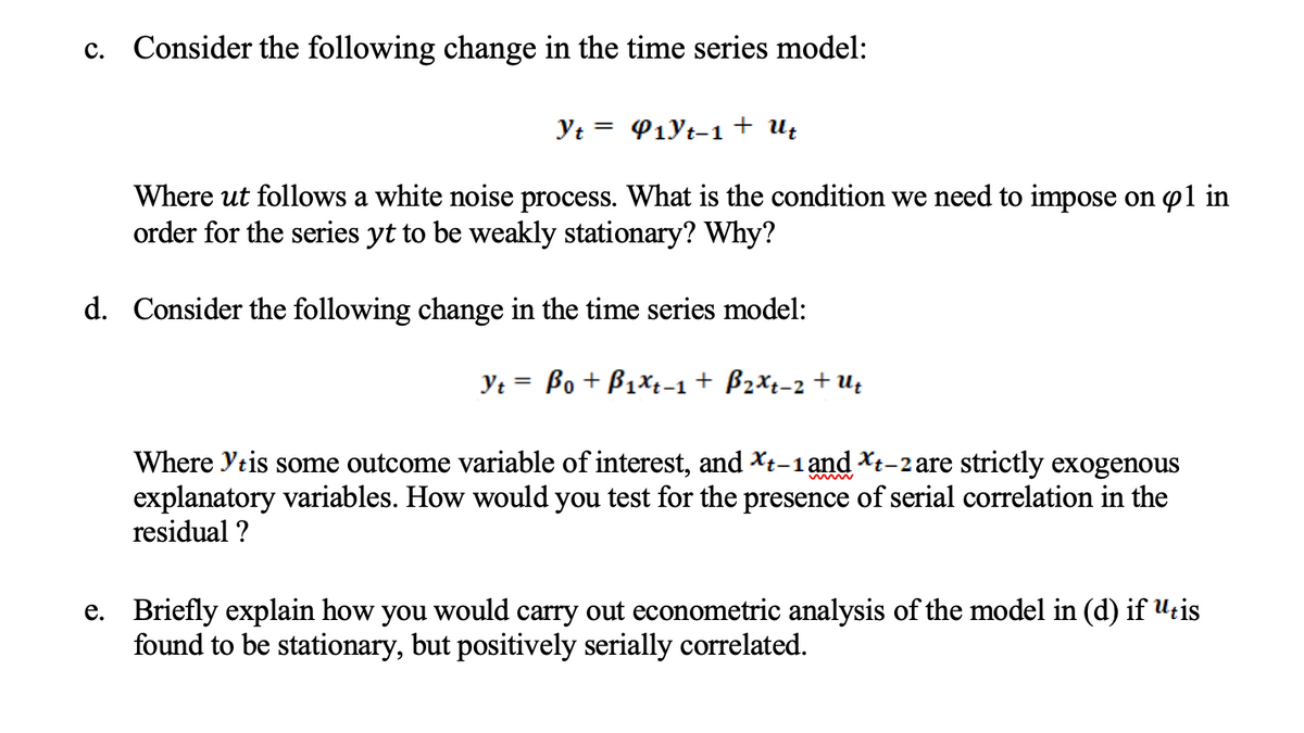 c. Consider the following change in the time series model:
Yt = P1Yt-1+ Uz
Where ut follows a white noise process. What is the condition we need to impose on p1 in
order for the series yt to be weakly stationary? Why?
d. Consider the following change in the time series model:
Yt = Bo + B1xt-1 + B2Xt-2 + U;
Where Ytis some outcome variable of interest, and Xt-1 and Xt-2 are strictly exogenous
explanatory variables. How would you test for the presence of serial correlation in the
residual ?
e. Briefly explain how you would carry out econometric analysis of the model in (d) if U:is
found to be stationary, but positively serially correlated.
