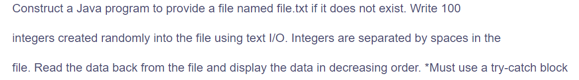 Construct a Java program to provide a file named file.txt if it does not exist. Write 100
integers created randomly into the file using text 1/O. Integers are separated by spaces in the
file. Read the data back from the file and display the data in decreasing order. *Must use a try-catch block
