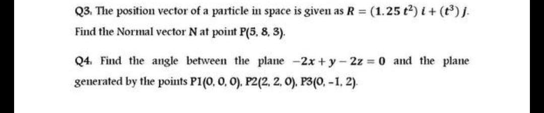 Q3. The position vector of a particle in space is given as R =
(1.25 t2) i + (t) j.
Find the Normal vector N at point P(5, 8, 3).
Q4. Find the angle between the plane -2x +y-2z 0 and the plane
generated by the points P1(0, 0, 0). P2(2, 2, 0). P3(0, -1, 2).
